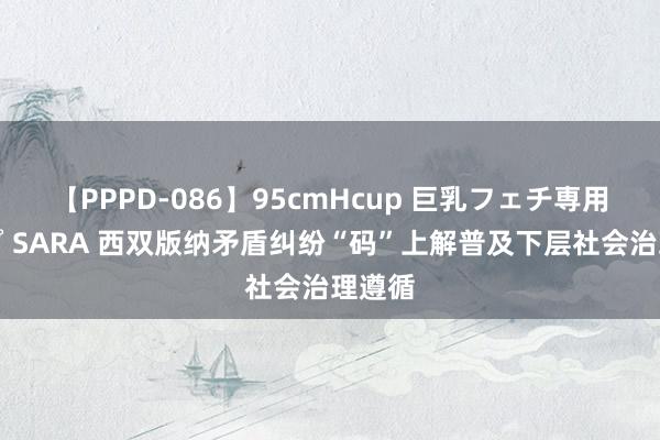 【PPPD-086】95cmHcup 巨乳フェチ専用ソープ SARA 西双版纳矛盾纠纷“码”上解普及下层社会治理遵循