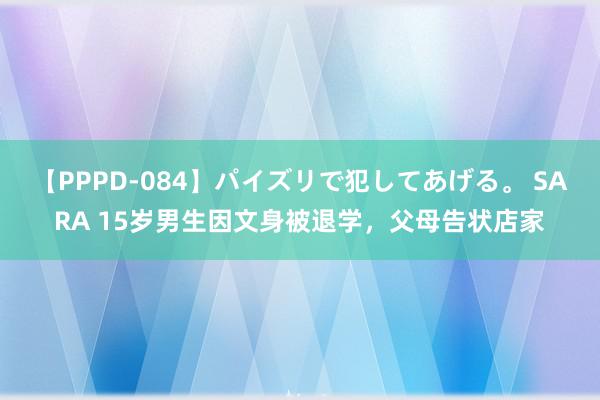 【PPPD-084】パイズリで犯してあげる。 SARA 15岁男生因文身被退学，父母告状店家