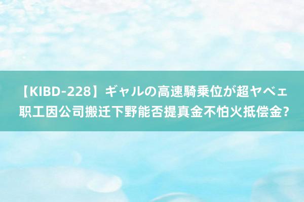 【KIBD-228】ギャルの高速騎乗位が超ヤベェ 职工因公司搬迁下野能否提真金不怕火抵偿金？