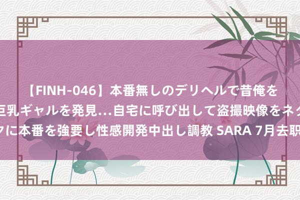 【FINH-046】本番無しのデリヘルで昔俺をバカにしていた同級生の巨乳ギャルを発見…自宅に呼び出して盗撮映像をネタに本番を強要し性感開発中出し調教 SARA 7月去职，高温津贴能折算披发吗？