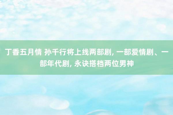 丁香五月情 孙千行将上线两部剧, 一部爱情剧、一部年代剧, 永诀搭档两位男神