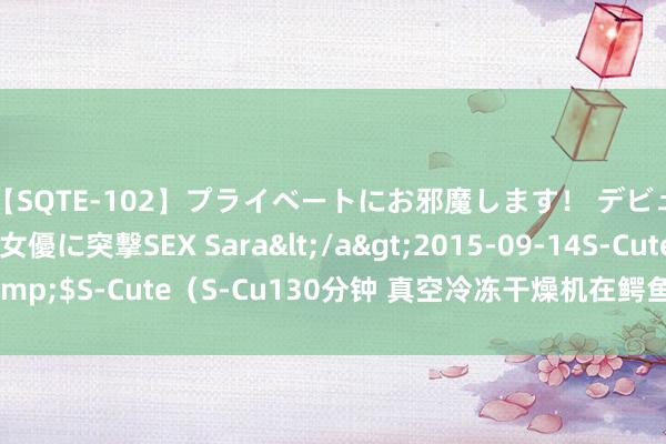 【SQTE-102】プライベートにお邪魔します！ デビューしたてのAV女優に突撃SEX Sara</a>2015-09-14S-Cute&$S-Cute（S-Cu130分钟 真空冷冻干燥机在鳄鱼肉、鳄鱼血冻干应用刚正