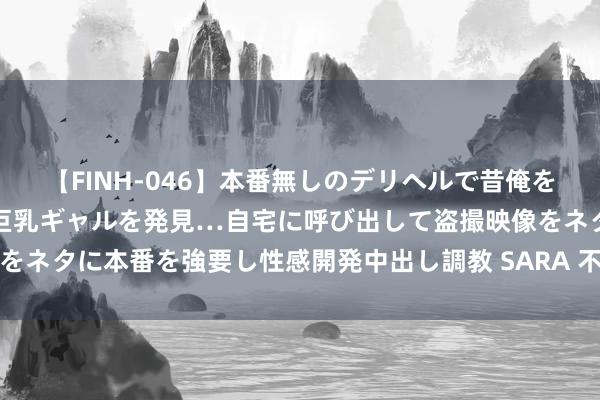 【FINH-046】本番無しのデリヘルで昔俺をバカにしていた同級生の巨乳ギャルを発見…自宅に呼び出して盗撮映像をネタに本番を強要し性感開発中出し調教 SARA 不时升迁乡村治理水平