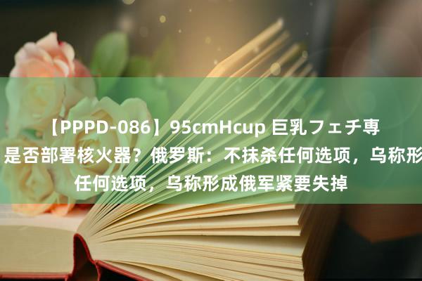 【PPPD-086】95cmHcup 巨乳フェチ専用ソープ SARA 是否部署核火器？俄罗斯：不抹杀任何选项，乌称形成俄军紧要失掉