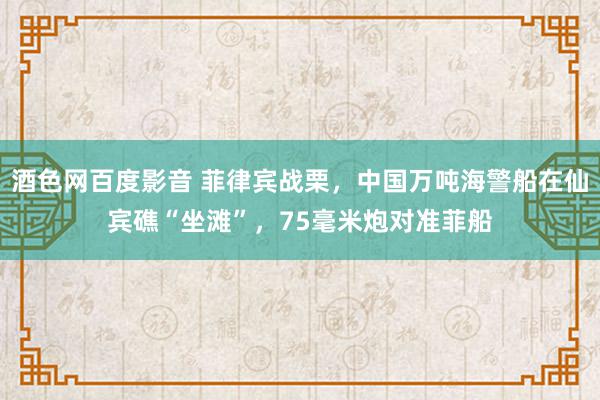 酒色网百度影音 菲律宾战栗，中国万吨海警船在仙宾礁“坐滩”，75毫米炮对准菲船