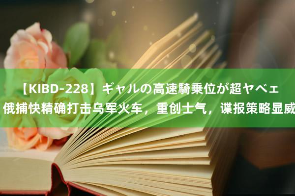 【KIBD-228】ギャルの高速騎乗位が超ヤベェ 俄捕快精确打击乌军火车，重创士气，谍报策略显威