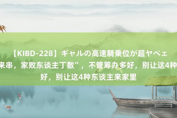 【KIBD-228】ギャルの高速騎乗位が超ヤベェ “4东谈主常来串，家败东谈主丁散”，不管筹办多好，别让这4种东谈主来家里