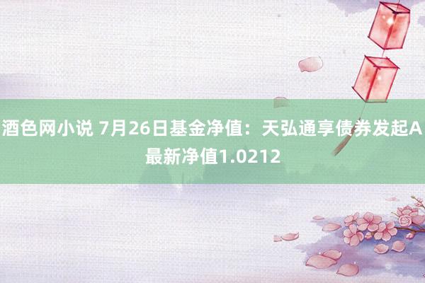 酒色网小说 7月26日基金净值：天弘通享债券发起A最新净值1.0212