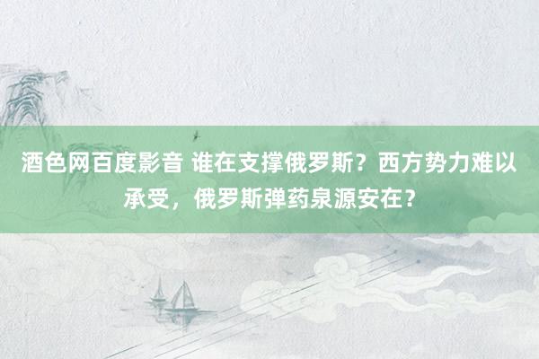 酒色网百度影音 谁在支撑俄罗斯？西方势力难以承受，俄罗斯弹药泉源安在？