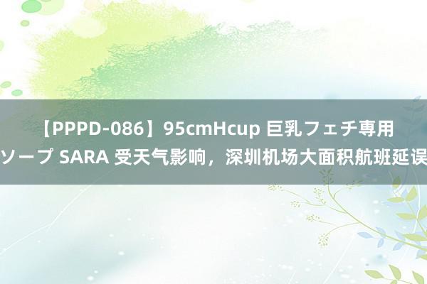 【PPPD-086】95cmHcup 巨乳フェチ専用ソープ SARA 受天气影响，深圳机场大面积航班延误