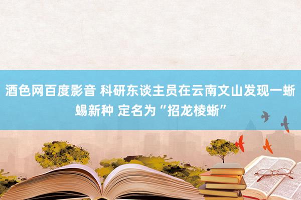 酒色网百度影音 科研东谈主员在云南文山发现一蜥蜴新种 定名为“招龙棱蜥”