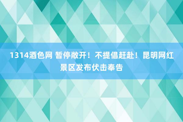 1314酒色网 暂停敞开！不提倡赶赴！昆明网红景区发布伏击奉告