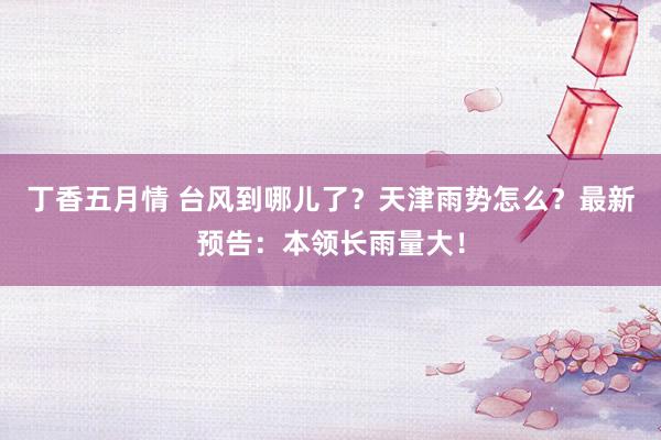 丁香五月情 台风到哪儿了？天津雨势怎么？最新预告：本领长雨量大！