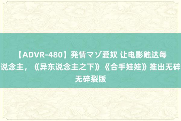 【ADVR-480】発情マゾ愛奴 让电影触达每个东说念主，《异东说念主之下》《合手娃娃》推出无碎裂版