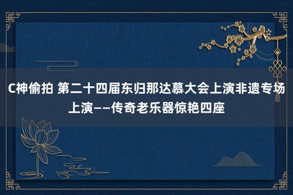 C神偷拍 第二十四届东归那达慕大会上演非遗专场上演——传奇老乐器惊艳四座