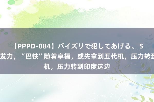 【PPPD-084】パイズリで犯してあげる。 SARA 中国发力，“巴铁”随着享福，或先拿到五代机，压力转到印度这边