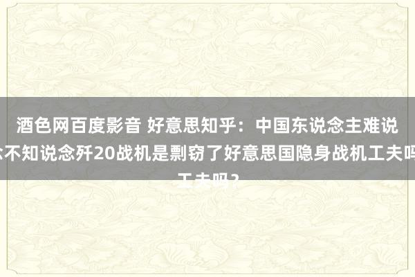 酒色网百度影音 好意思知乎：中国东说念主难说念不知说念歼20战机是剽窃了好意思国隐身战机工夫吗？