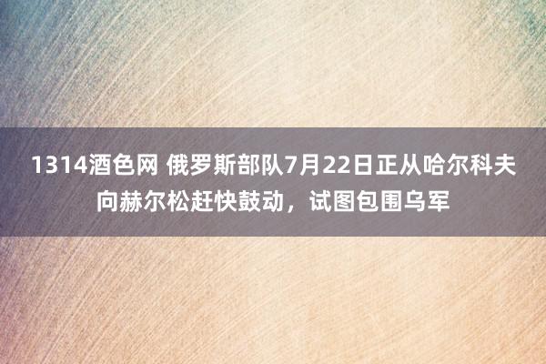 1314酒色网 俄罗斯部队7月22日正从哈尔科夫向赫尔松赶快鼓动，试图包围乌军