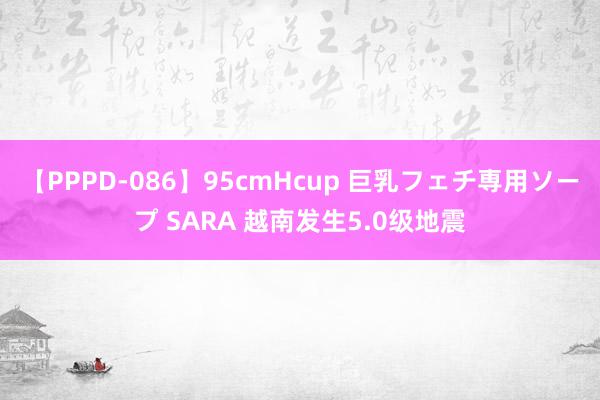 【PPPD-086】95cmHcup 巨乳フェチ専用ソープ SARA 越南发生5.0级地震