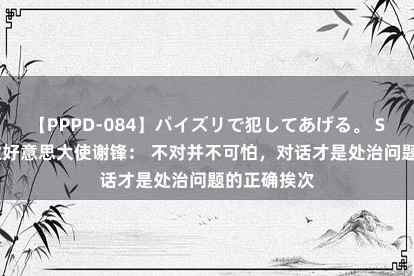 【PPPD-084】パイズリで犯してあげる。 SARA 中国驻好意思大使谢锋： 不对并不可怕，对话才是处治问题的正确挨次