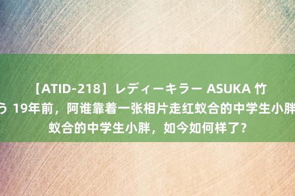 【ATID-218】レディーキラー ASUKA 竹内紗里奈 麻生ゆう 19年前，阿谁靠着一张相片走红蚁合的中学生小胖，如今如何样了？