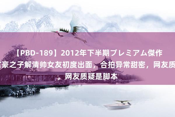 【PBD-189】2012年下半期プレミアム傑作選 千万富豪之子解清帅女友初度出面，合拍异常甜密，网友质疑是脚本