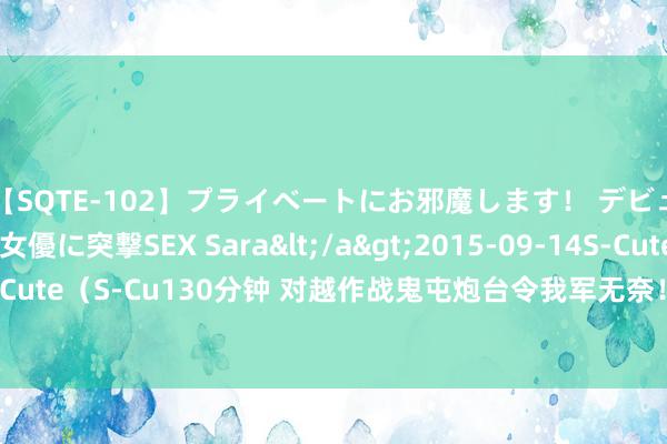 【SQTE-102】プライベートにお邪魔します！ デビューしたてのAV女優に突撃SEX Sara</a>2015-09-14S-Cute&$S-Cute（S-Cu130分钟 对越作战鬼屯炮台令我军无奈！运煤工自告远程！勇敢濒临挑战！