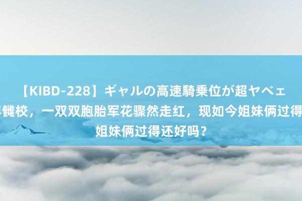 【KIBD-228】ギャルの高速騎乗位が超ヤベェ 1999年雠校，一双双胞胎军花骤然走红，现如今姐妹俩过得还好吗？