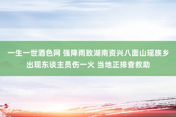 一生一世酒色网 强降雨致湖南资兴八面山瑶族乡出现东谈主员伤一火 当地正排查救助