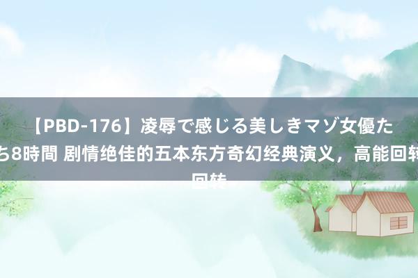 【PBD-176】凌辱で感じる美しきマゾ女優たち8時間 剧情绝佳的五本东方奇幻经典演义，高能回转