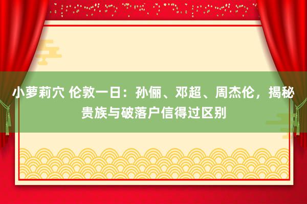 小萝莉穴 伦敦一日：孙俪、邓超、周杰伦，揭秘贵族与破落户信得过区别