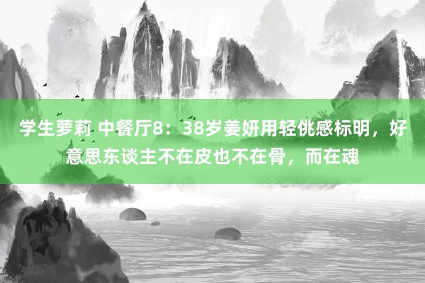 学生萝莉 中餐厅8：38岁姜妍用轻佻感标明，好意思东谈主不在皮也不在骨，而在魂