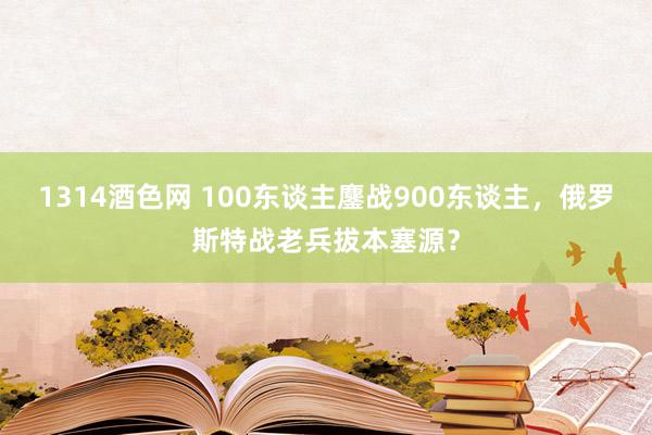 1314酒色网 100东谈主鏖战900东谈主，俄罗斯特战老兵拔本塞源？