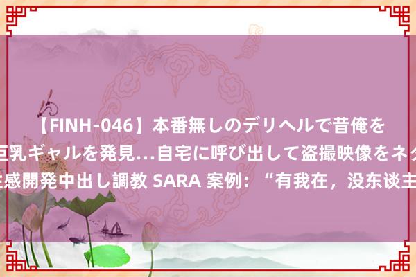 【FINH-046】本番無しのデリヘルで昔俺をバカにしていた同級生の巨乳ギャルを発見…自宅に呼び出して盗撮映像をネタに本番を強要し性感開発中出し調教 SARA 案例：“有我在，没东谈主敢对中国动武！”一位“失散”30年的男人说