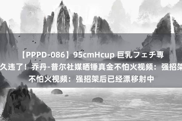 【PPPD-086】95cmHcup 巨乳フェチ専用ソープ SARA 久违了！乔丹-普尔社媒晒锤真金不怕火视频：强招架后已经漂移射中