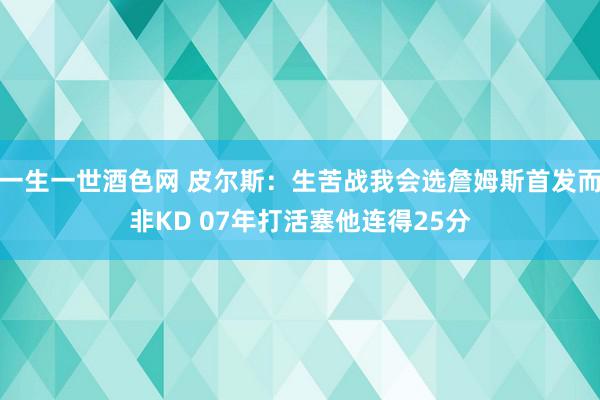 一生一世酒色网 皮尔斯：生苦战我会选詹姆斯首发而非KD 07年打活塞他连得25分