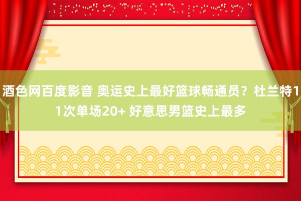 酒色网百度影音 奥运史上最好篮球畅通员？杜兰特11次单场20+ 好意思男篮史上最多