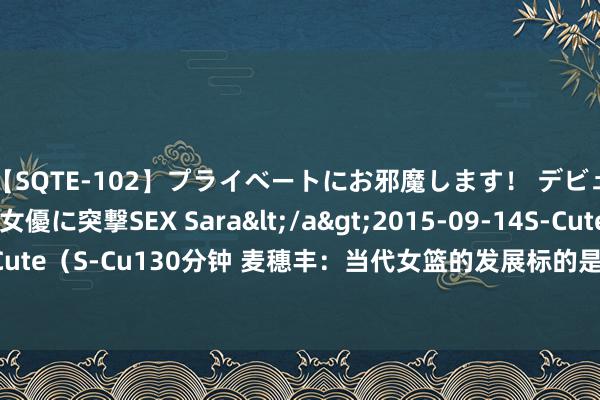 【SQTE-102】プライベートにお邪魔します！ デビューしたてのAV女優に突撃SEX Sara</a>2015-09-14S-Cute&$S-Cute（S-Cu130分钟 麦穗丰：当代女篮的发展标的是须眉化 这批国手要升沉已不太现实