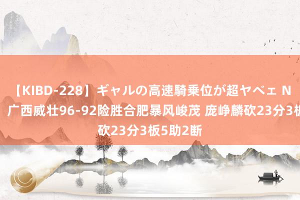 【KIBD-228】ギャルの高速騎乗位が超ヤベェ NBL赛果：广西威壮96-92险胜合肥暴风峻茂 庞峥麟砍23分3板5助2断