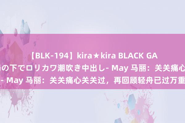 【BLK-194】kira★kira BLACK GAL 黒ギャル青姦露出-灼熱太陽の下でロリカワ潮吹き中出し- May 马丽：关关痛心关关过，再回顾轻舟已过万重山