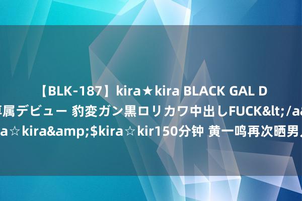 【BLK-187】kira★kira BLACK GAL DEBUT 日焼け黒ギャル専属デビュー 豹変ガン黒ロリカワ中出しFUCK</a>2014-10-19kira☆kira&$kira☆kir150分钟 黄一鸣再次晒男儿照，疑似抵抗王想聪带懒懒握娃娃