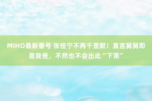 MIHO最新番号 张佳宁不再千里默！直言舅舅即是我爸，不然也不会出此“下策”