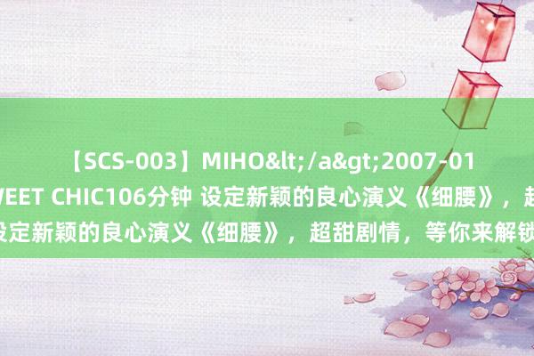 【SCS-003】MIHO</a>2007-01-10h.m.p&$SWEET CHIC106分钟 设定新颖的良心演义《细腰》，超甜剧情，等你来解锁！