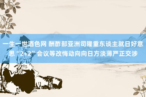 一生一世酒色网 酬酢部亚洲司隆重东谈主就日好意思“2+2”会议等改悔动向向日方淡薄严正交涉