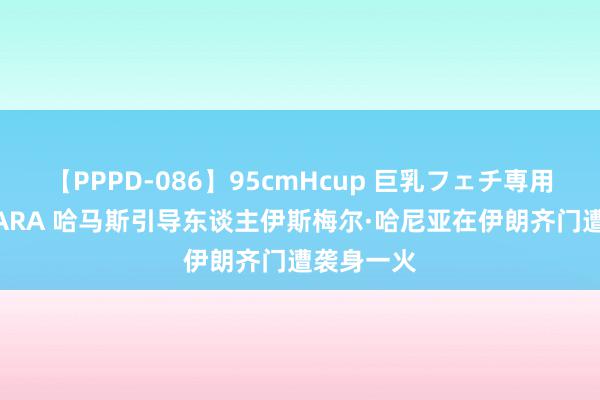 【PPPD-086】95cmHcup 巨乳フェチ専用ソープ SARA 哈马斯引导东谈主伊斯梅尔·哈尼亚在伊朗齐门遭袭身一火