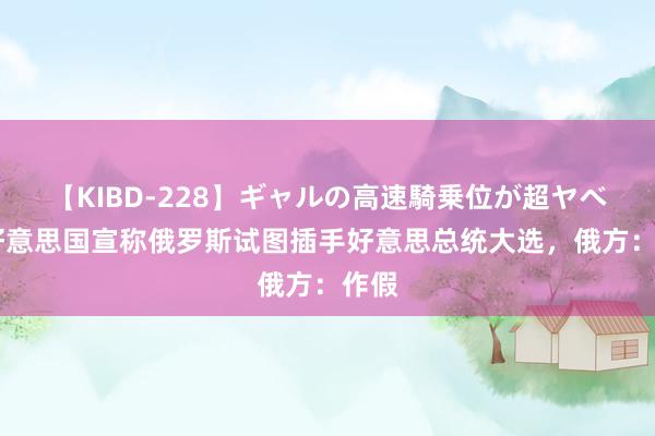 【KIBD-228】ギャルの高速騎乗位が超ヤベェ 好意思国宣称俄罗斯试图插手好意思总统大选，俄方：作假