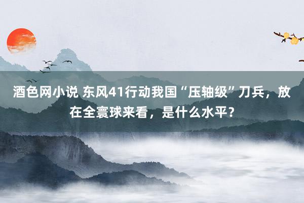 酒色网小说 东风41行动我国“压轴级”刀兵，放在全寰球来看，是什么水平？