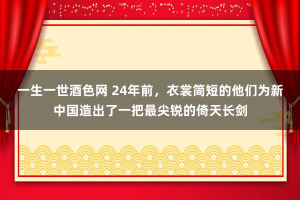 一生一世酒色网 24年前，衣裳简短的他们为新中国造出了一把最尖锐的倚天长剑