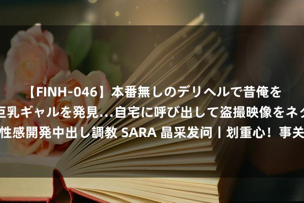 【FINH-046】本番無しのデリヘルで昔俺をバカにしていた同級生の巨乳ギャルを発見…自宅に呼び出して盗撮映像をネタに本番を強要し性感開発中出し調教 SARA 晶采发问丨划重心！事关医疗、养老、生养  财政部将加大哪些干涉？