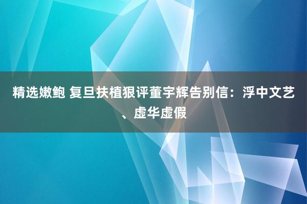 精选嫩鲍 复旦扶植狠评董宇辉告别信：浮中文艺、虚华虚假